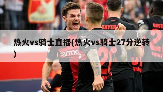 热火vs骑士直播(热火vs骑士27分逆转)