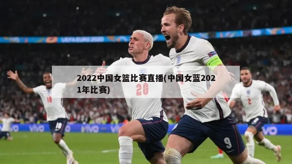 2022中国女篮比赛直播(中国女蓝2021年比赛)